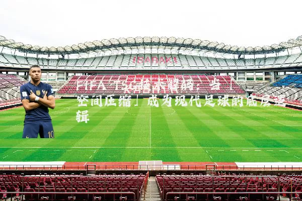 FIFA TSG技术解码：当「空间压缩」成为现代足球的底层逻辑