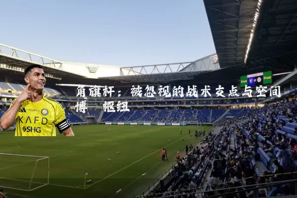 角旗杆:被忽视的战术支点与空间博弈枢纽
